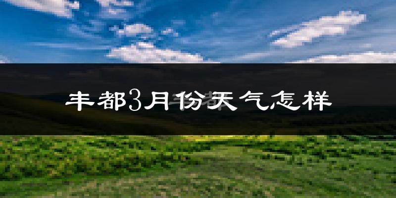 丰都县3月份天气如何?冷热情况怎么样?