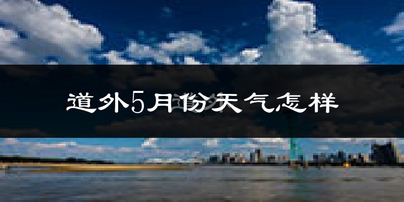 道外5月份天气怎样?道外五月冷吗?
