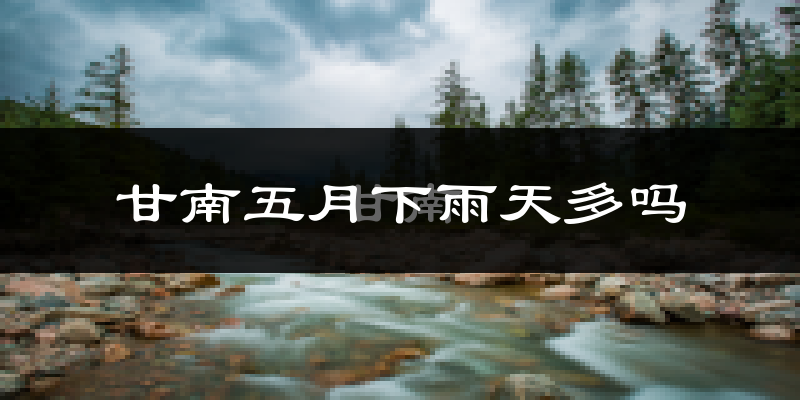 甘南五月下雨天多吗?甘南5月份降雨量多少?