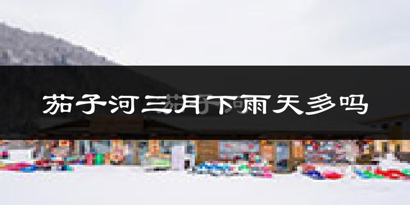 茄子河三月下雨天多吗?茄子河3月份降雨量多少?