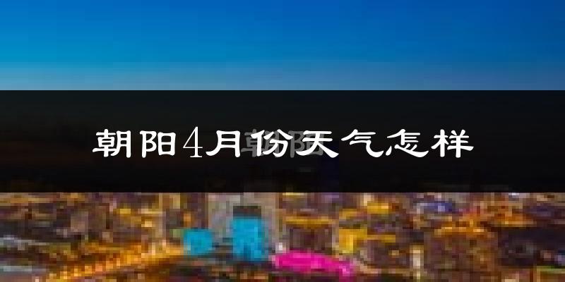 朝阳县4月份天气如何?冷热变化大吗?