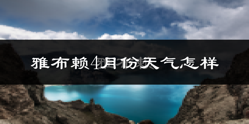 雅布赖4月份天气如何?冷热情况分析