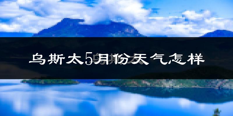 乌斯泰5月份天气如何?冷热情况分析