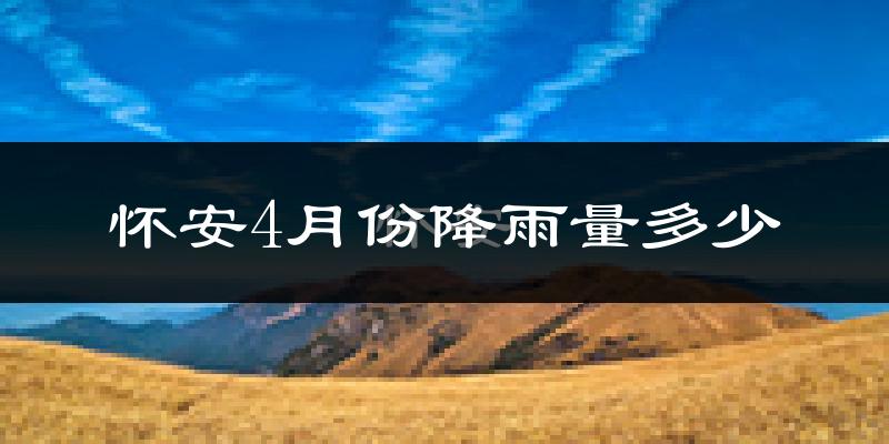 怀安4月份降雨量多少?怀安四月下雨多吗?