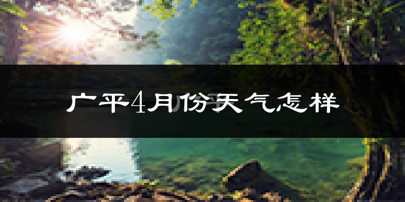 广平县4月份天气如何?冷热情况怎么样?