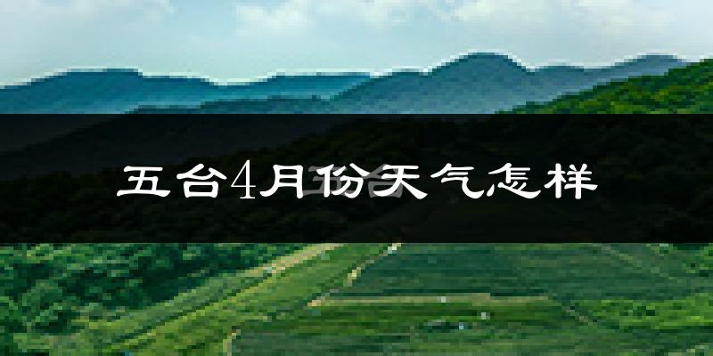 五台县4月份天气如何?冷热情况怎么样?