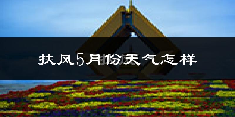 扶风县5月份天气如何?很热吗?