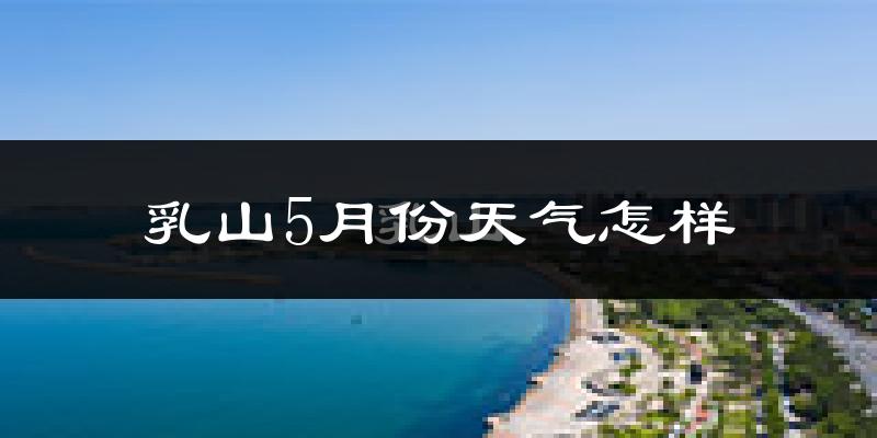 乳山市5月份天气如何?很热吗?