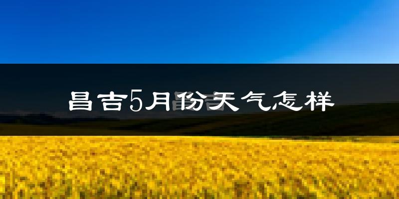 昌吉市5月份天气如何?很热吗?