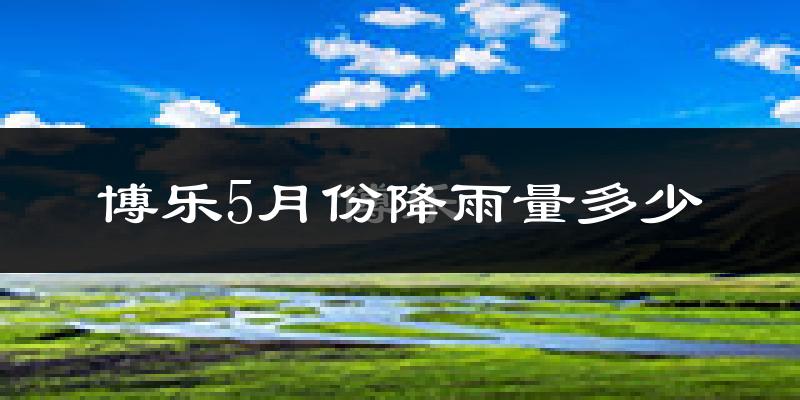 博乐5月份降雨量多少?博乐五月下雨多吗?