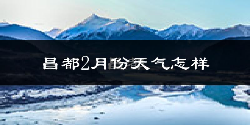 昌都市2月份天气如何?天气冷吗?