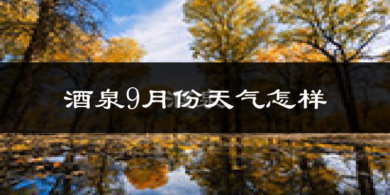 酒泉9月份天气怎样?酒泉九月热吗?