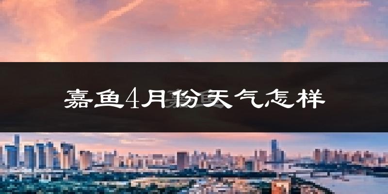 嘉鱼县4月份天气如何?冷热情况怎么样?