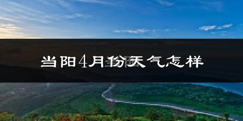 当阳市4月份天气如何?冷热情况怎么样?
