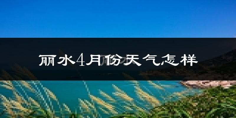 丽水市4月份天气如何?冷热情况怎么样?