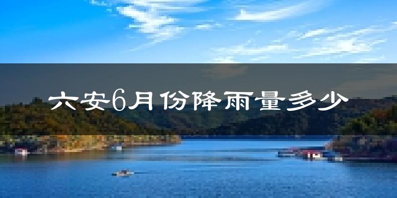 六安6月份降雨量多少?六安六月下雨多吗?