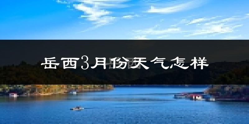 岳西县3月份天气如何?冷热变化大吗?