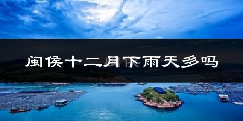 闽侯十二月下雨天多吗?闽侯12月份降雨量多少?