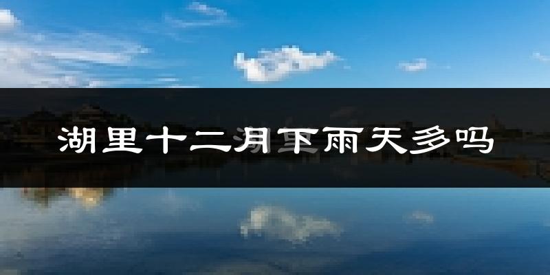 湖里十二月下雨天多吗?湖里12月份降雨量多少?