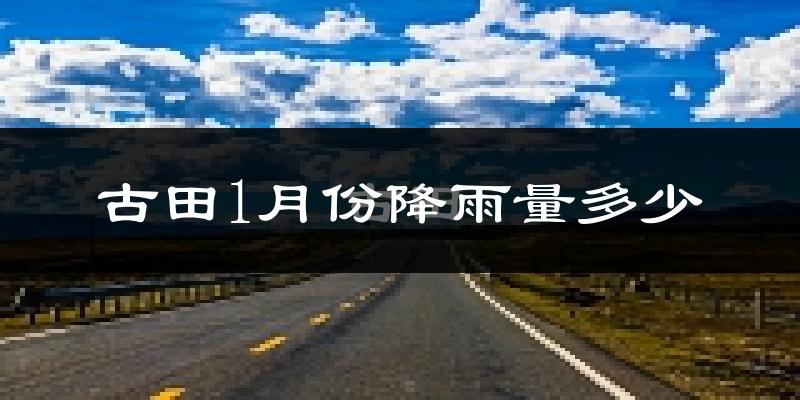 古田1月份降雨量多少?古田一月下雨多吗?