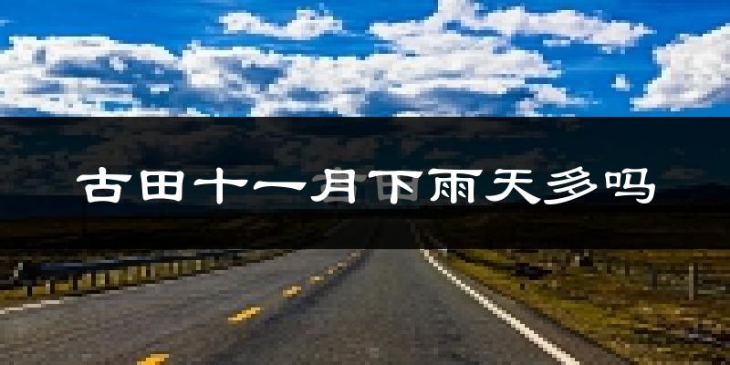 古田十一月下雨天多吗?古田11月份降雨量多少?