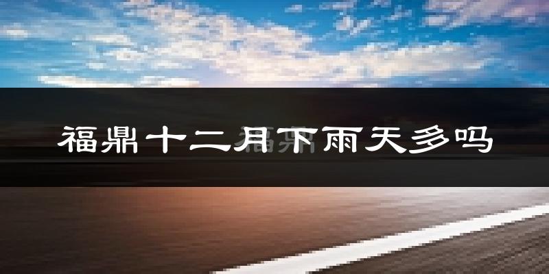 福鼎十二月下雨天多吗?福鼎12月份降雨量多少?