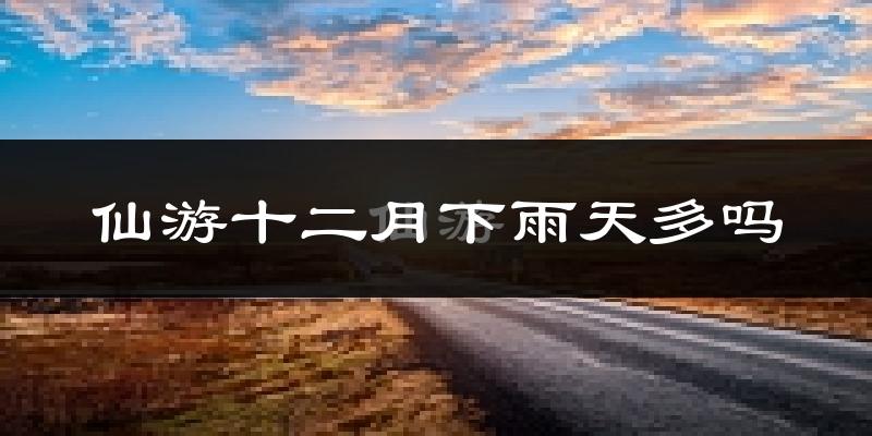 仙游十二月下雨天多吗?仙游12月份降雨量多少?