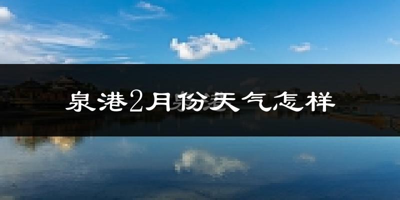 泉港2月份天气怎样?泉港二月冷吗?
