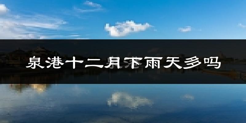 泉港十二月下雨天多吗?泉港12月份降雨量多少?