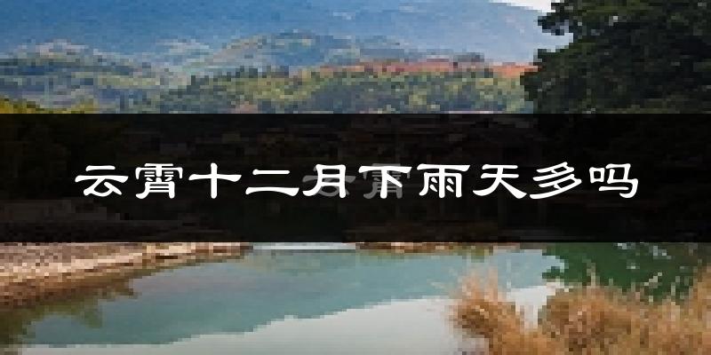 云霄十二月下雨天多吗?云霄12月份降雨量多少?