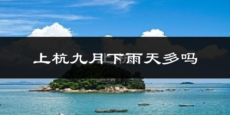 上杭九月下雨天多吗?上杭9月份降雨量多少?