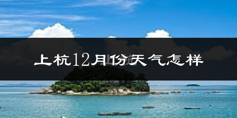 上杭12月份天气怎样?上杭十二月冷不冷?
