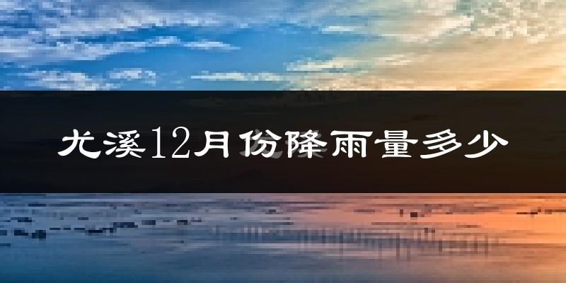 尤溪12月份降雨量多少?尤溪十二月下雨多吗?