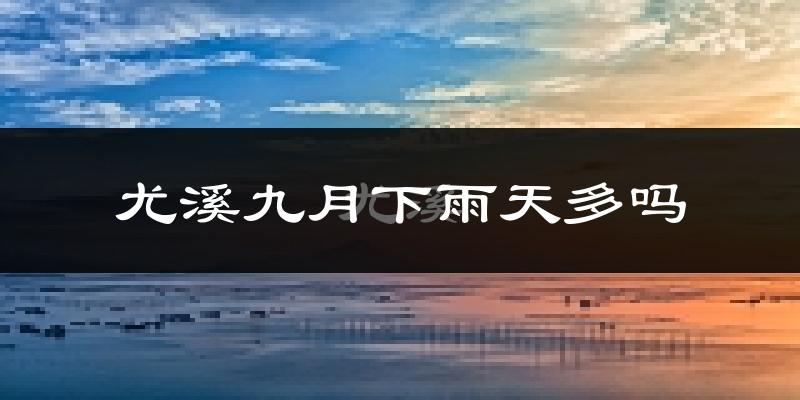 尤溪九月下雨天多吗?尤溪9月份降雨量多少?