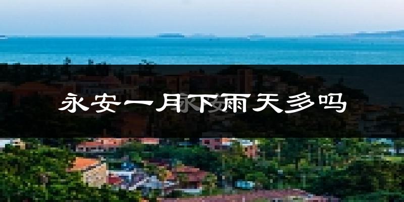 永安一月下雨天多吗?永安1月份降雨量多少?