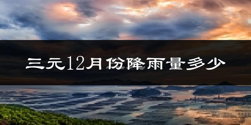 三元12月份降雨量多少?三元十二月下雨多吗?