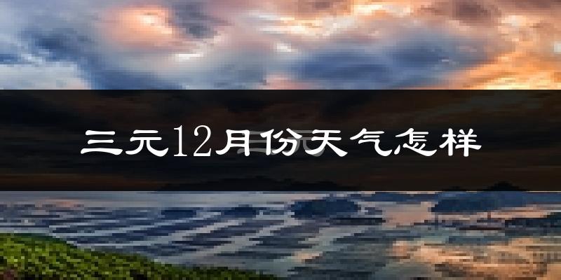 三元12月份天气怎样?三元十二月冷不冷?