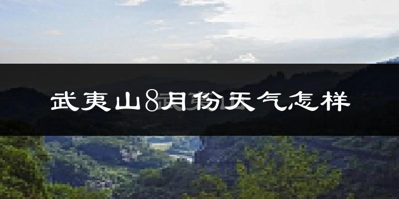 武夷山8月份天气怎样?武夷山八月热吗?