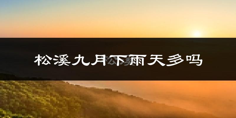 松溪九月下雨天多吗?松溪9月份降雨量多少?