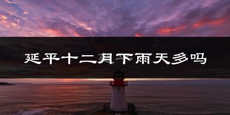 延平十二月下雨天多吗?延平12月份降雨量多少?