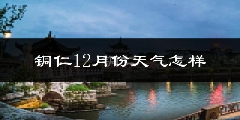 铜仁12月份天气怎样?铜仁十二月冷不冷?
