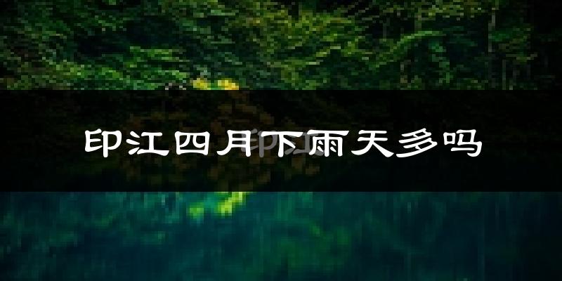 印江四月下雨天多吗?印江4月份降雨量多少?