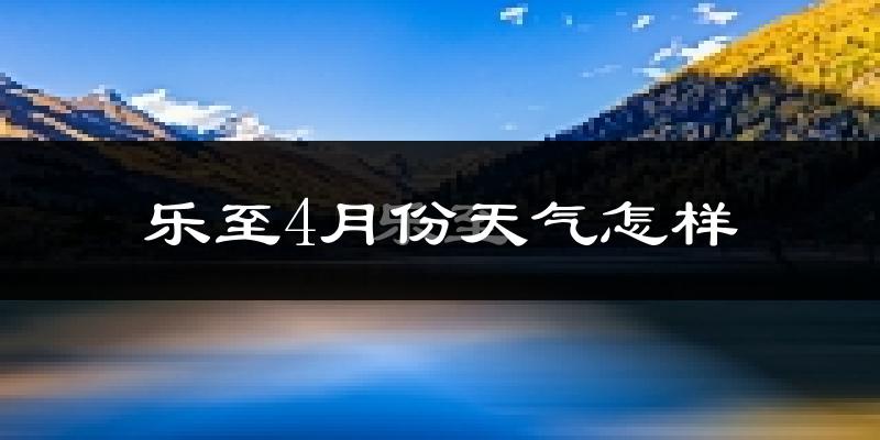 乐至县4月份天气如何?冷热情况怎么样?