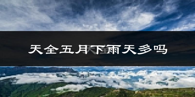 天全五月下雨天多吗?天全5月份降雨量多少?