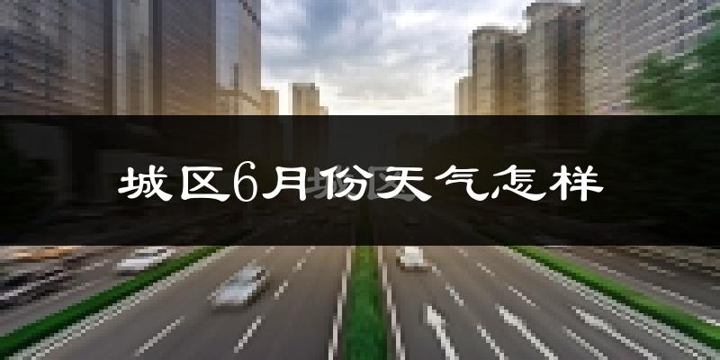 城区6月份天气怎样?城区六月热吗?