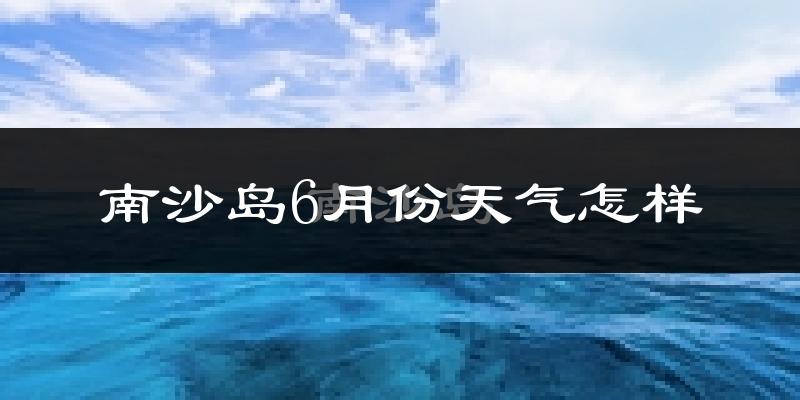 南沙岛6月份天气如何?很热吗?